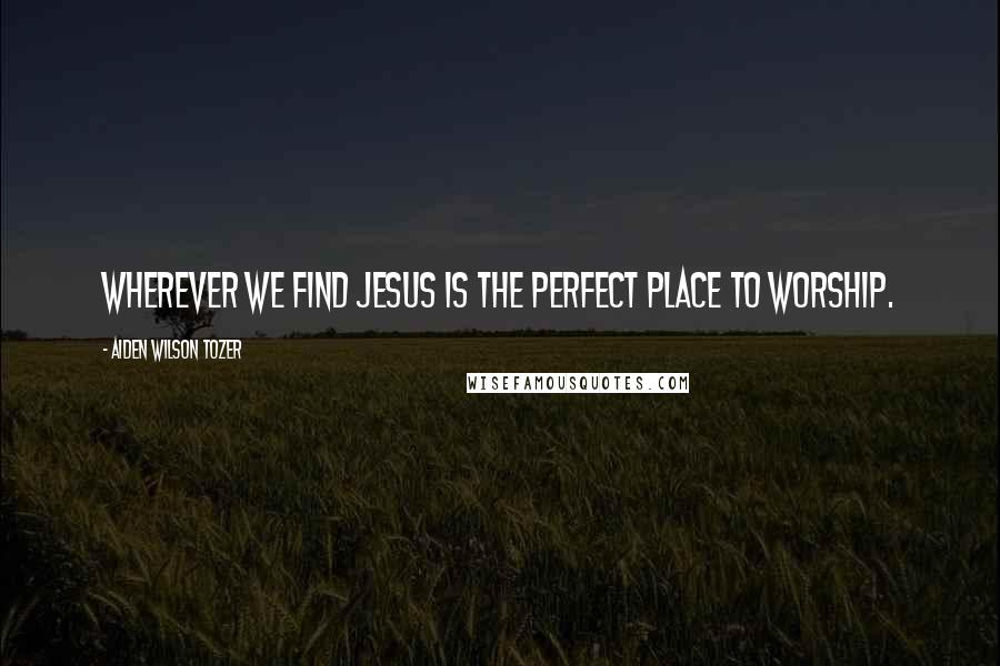 Aiden Wilson Tozer Quotes: Wherever we find Jesus is the perfect place to worship.