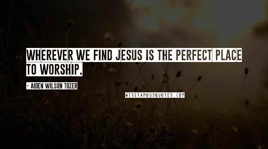 Aiden Wilson Tozer Quotes: Wherever we find Jesus is the perfect place to worship.