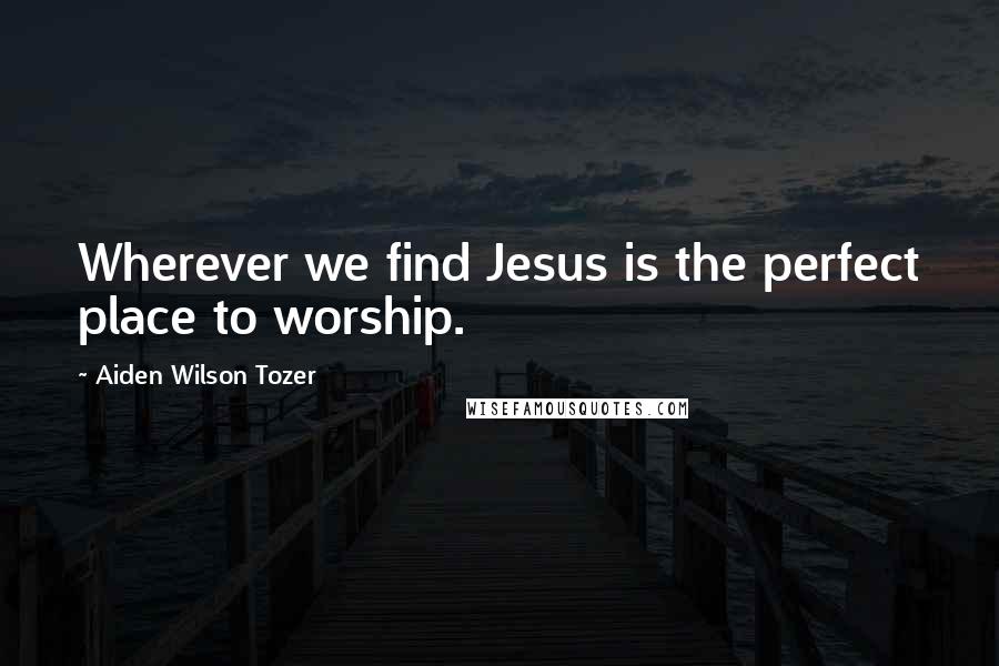 Aiden Wilson Tozer Quotes: Wherever we find Jesus is the perfect place to worship.