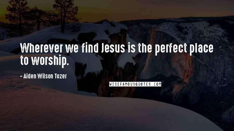 Aiden Wilson Tozer Quotes: Wherever we find Jesus is the perfect place to worship.