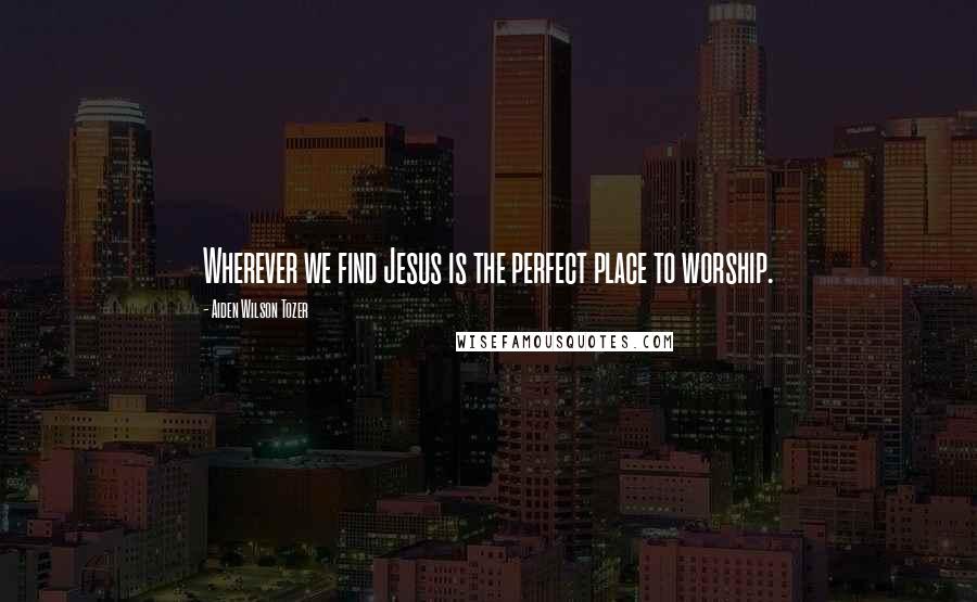 Aiden Wilson Tozer Quotes: Wherever we find Jesus is the perfect place to worship.