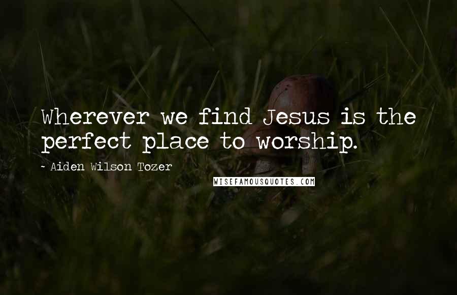 Aiden Wilson Tozer Quotes: Wherever we find Jesus is the perfect place to worship.