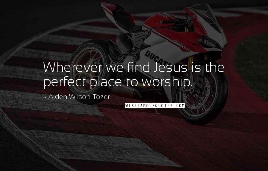 Aiden Wilson Tozer Quotes: Wherever we find Jesus is the perfect place to worship.