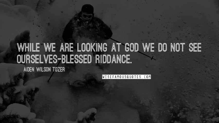 Aiden Wilson Tozer Quotes: While we are looking at God we do not see ourselves-blessed riddance.