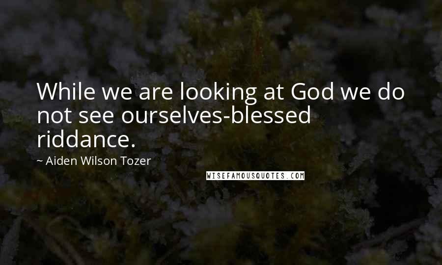 Aiden Wilson Tozer Quotes: While we are looking at God we do not see ourselves-blessed riddance.