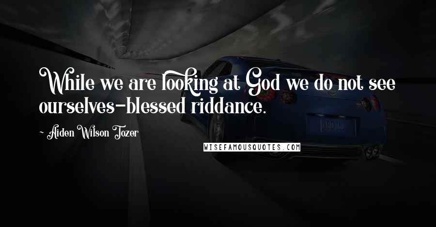 Aiden Wilson Tozer Quotes: While we are looking at God we do not see ourselves-blessed riddance.