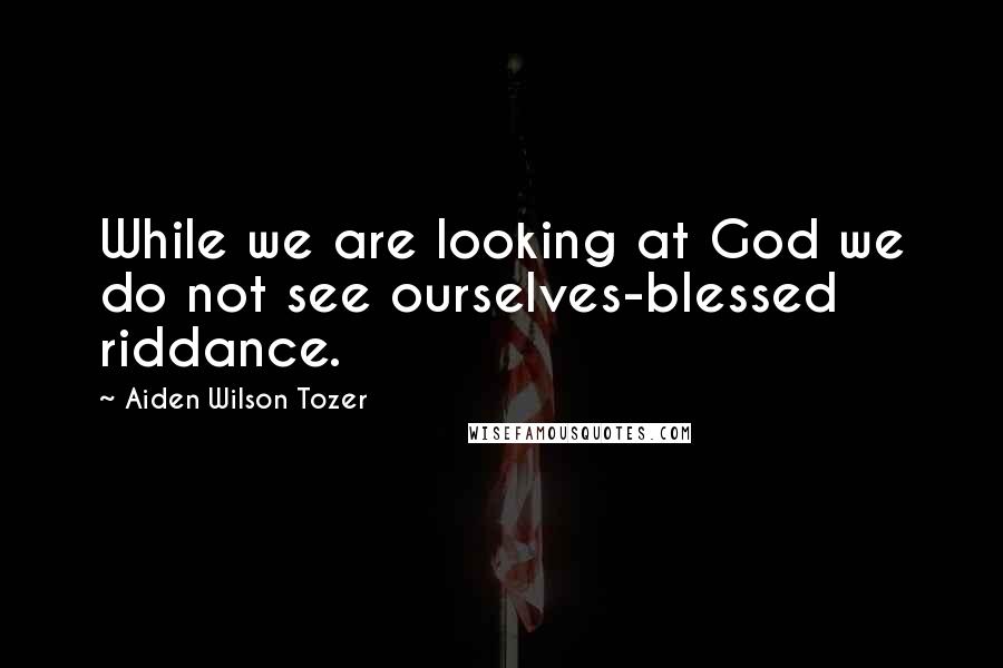 Aiden Wilson Tozer Quotes: While we are looking at God we do not see ourselves-blessed riddance.