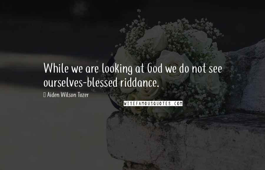 Aiden Wilson Tozer Quotes: While we are looking at God we do not see ourselves-blessed riddance.