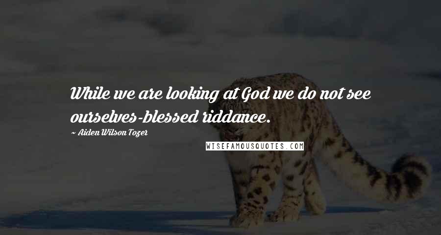 Aiden Wilson Tozer Quotes: While we are looking at God we do not see ourselves-blessed riddance.