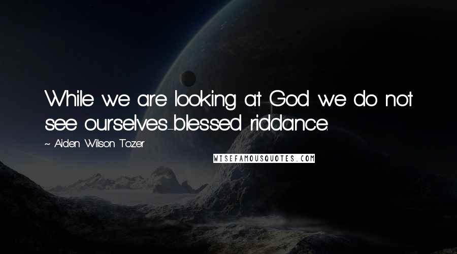 Aiden Wilson Tozer Quotes: While we are looking at God we do not see ourselves-blessed riddance.