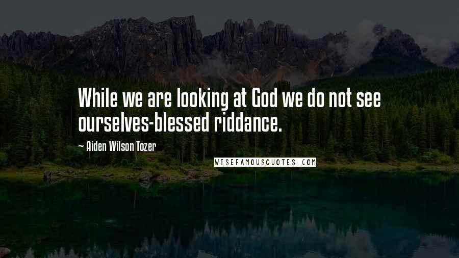 Aiden Wilson Tozer Quotes: While we are looking at God we do not see ourselves-blessed riddance.