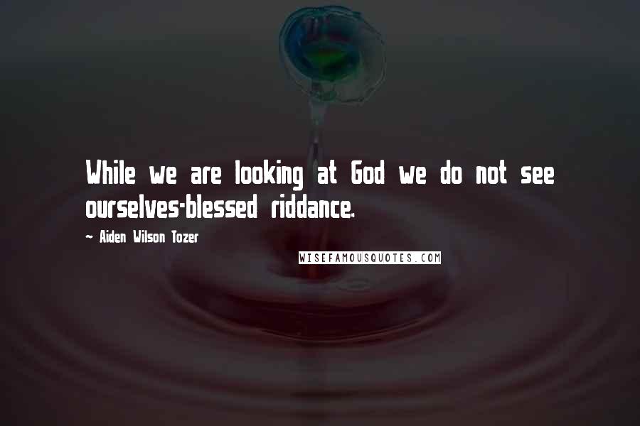 Aiden Wilson Tozer Quotes: While we are looking at God we do not see ourselves-blessed riddance.