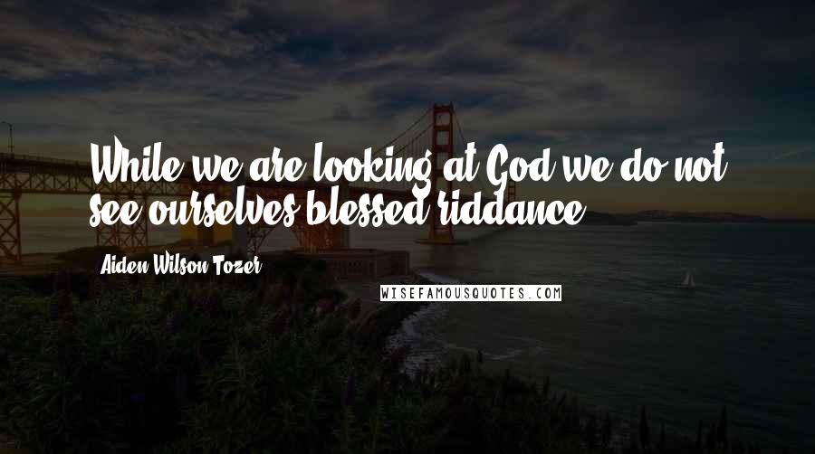 Aiden Wilson Tozer Quotes: While we are looking at God we do not see ourselves-blessed riddance.