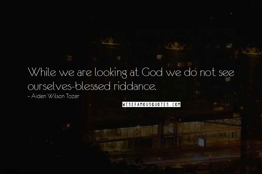 Aiden Wilson Tozer Quotes: While we are looking at God we do not see ourselves-blessed riddance.