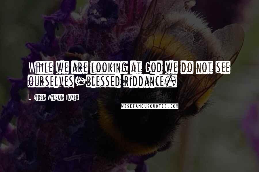 Aiden Wilson Tozer Quotes: While we are looking at God we do not see ourselves-blessed riddance.