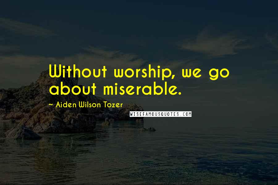 Aiden Wilson Tozer Quotes: Without worship, we go about miserable.