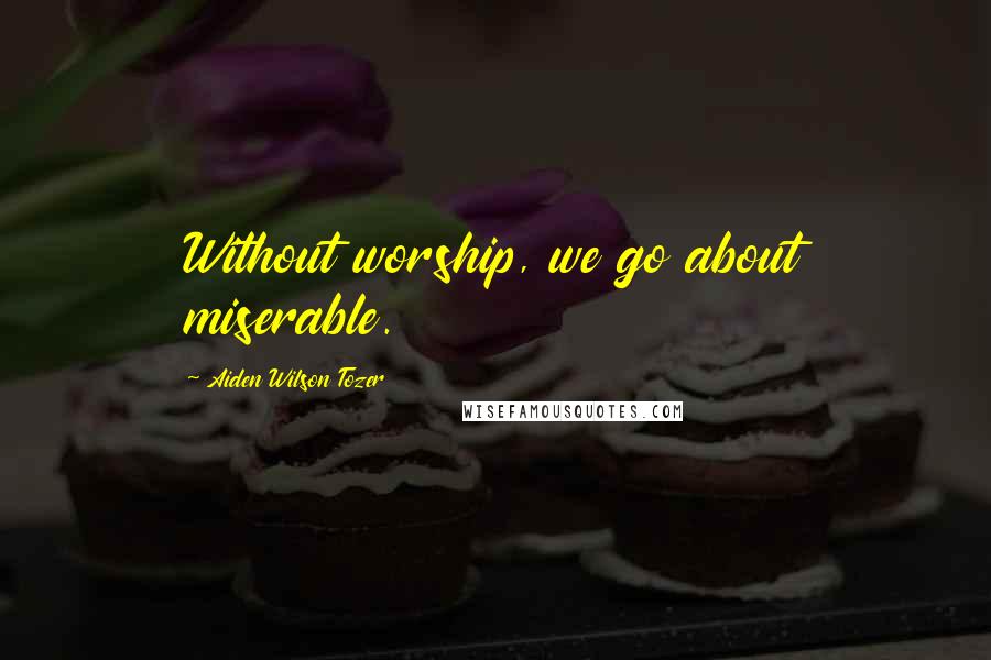 Aiden Wilson Tozer Quotes: Without worship, we go about miserable.