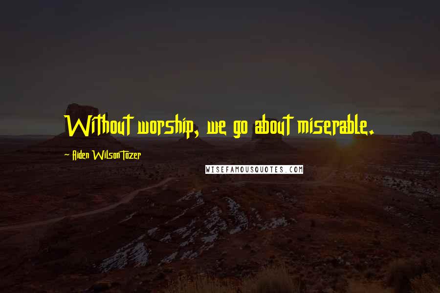 Aiden Wilson Tozer Quotes: Without worship, we go about miserable.