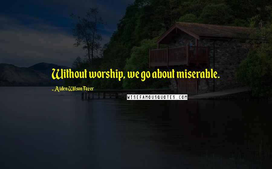 Aiden Wilson Tozer Quotes: Without worship, we go about miserable.