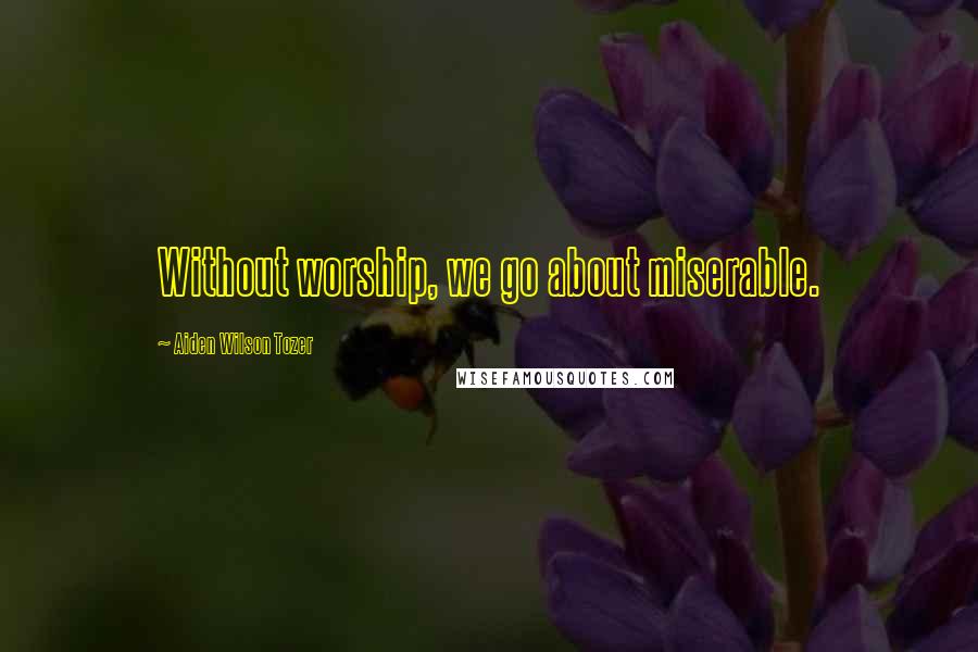 Aiden Wilson Tozer Quotes: Without worship, we go about miserable.