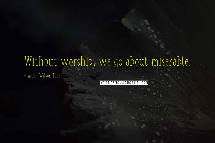 Aiden Wilson Tozer Quotes: Without worship, we go about miserable.