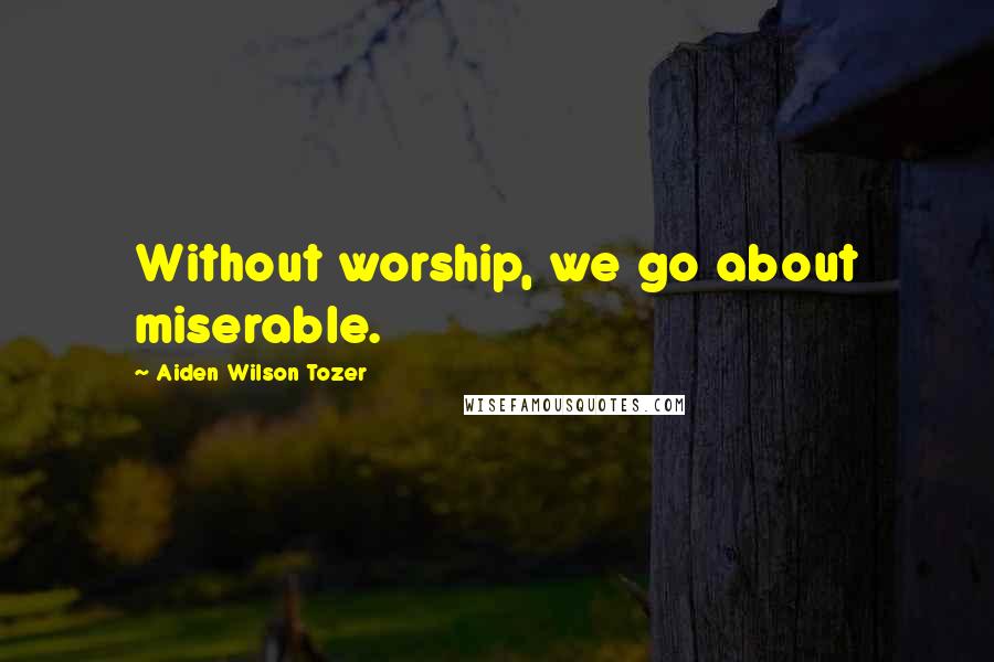 Aiden Wilson Tozer Quotes: Without worship, we go about miserable.