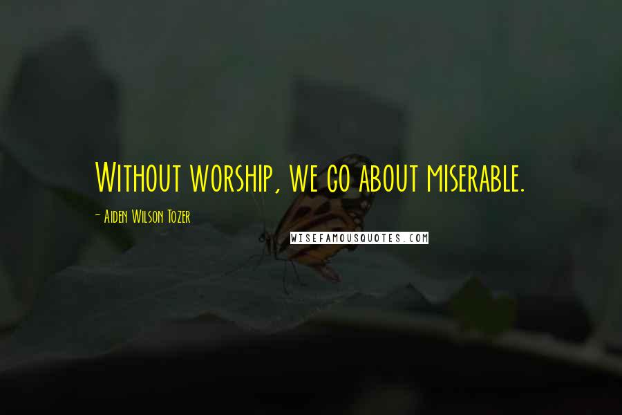 Aiden Wilson Tozer Quotes: Without worship, we go about miserable.