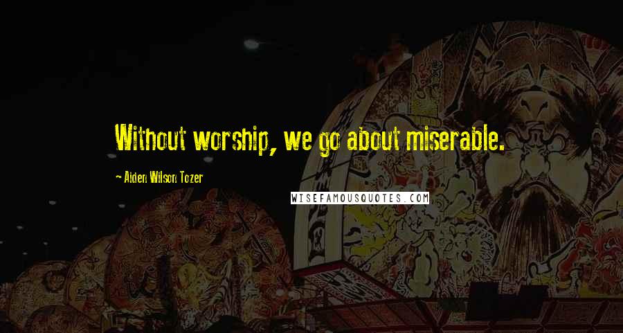 Aiden Wilson Tozer Quotes: Without worship, we go about miserable.