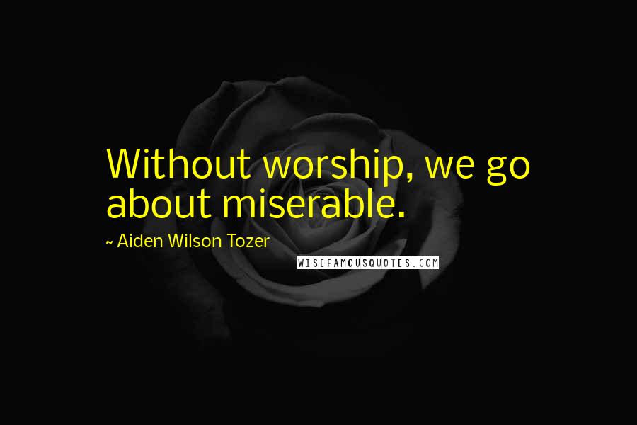 Aiden Wilson Tozer Quotes: Without worship, we go about miserable.