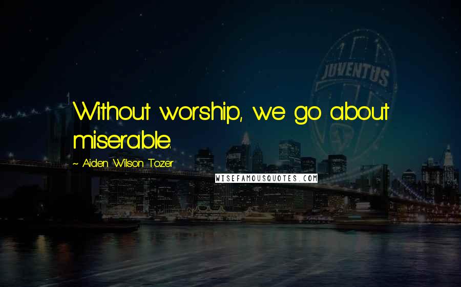 Aiden Wilson Tozer Quotes: Without worship, we go about miserable.