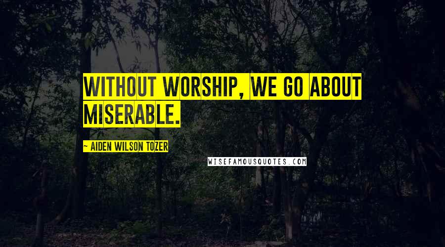 Aiden Wilson Tozer Quotes: Without worship, we go about miserable.