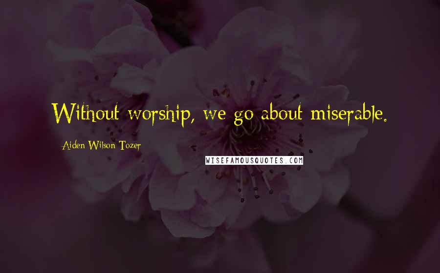 Aiden Wilson Tozer Quotes: Without worship, we go about miserable.