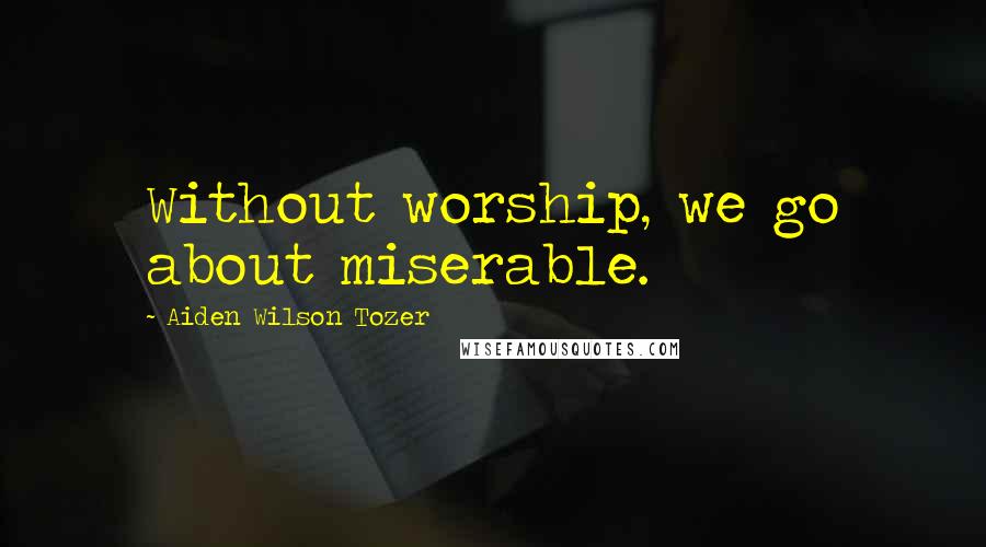 Aiden Wilson Tozer Quotes: Without worship, we go about miserable.