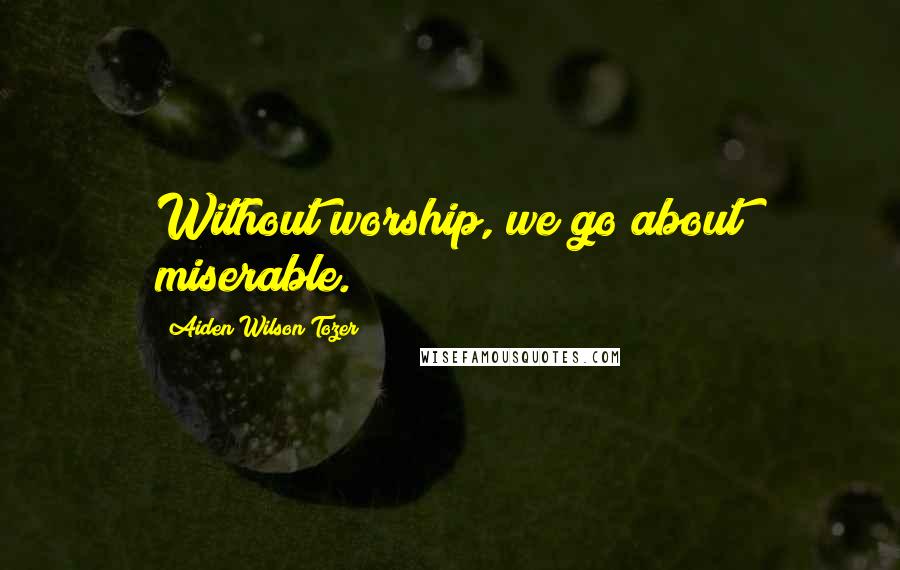 Aiden Wilson Tozer Quotes: Without worship, we go about miserable.