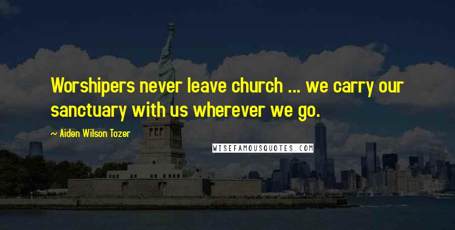 Aiden Wilson Tozer Quotes: Worshipers never leave church ... we carry our sanctuary with us wherever we go.