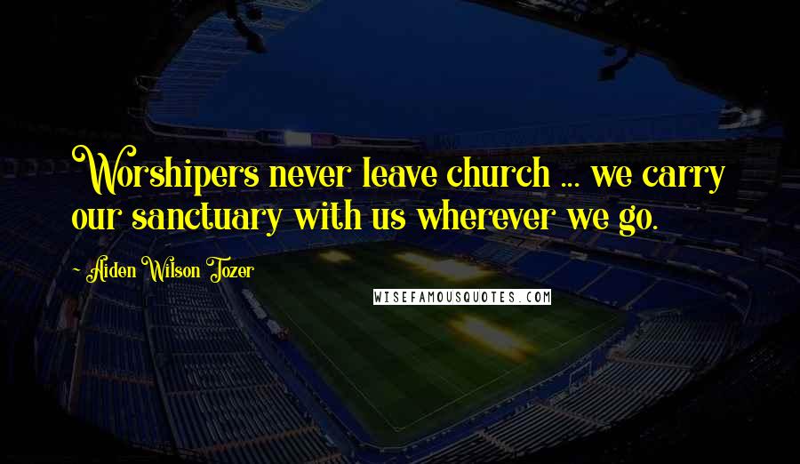 Aiden Wilson Tozer Quotes: Worshipers never leave church ... we carry our sanctuary with us wherever we go.