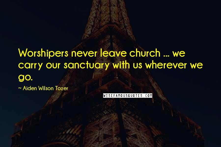 Aiden Wilson Tozer Quotes: Worshipers never leave church ... we carry our sanctuary with us wherever we go.