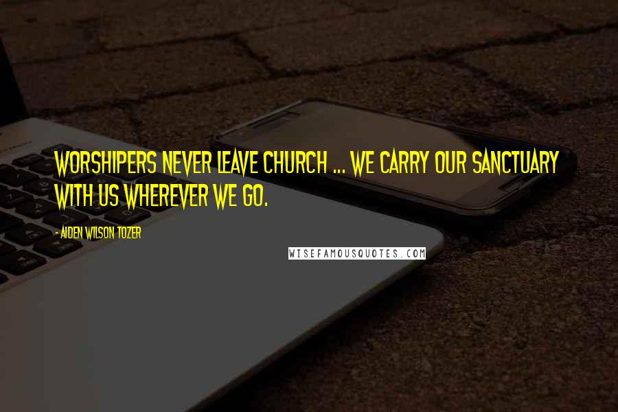 Aiden Wilson Tozer Quotes: Worshipers never leave church ... we carry our sanctuary with us wherever we go.