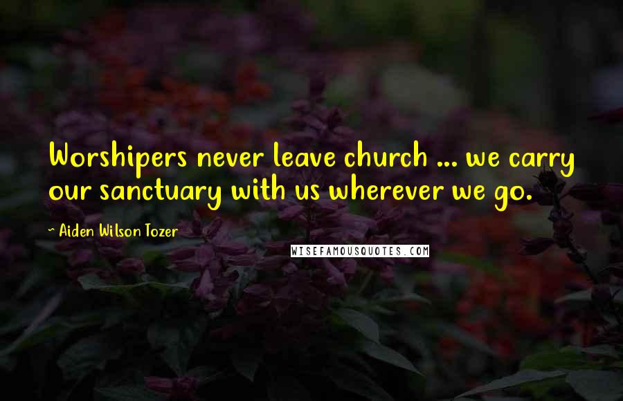 Aiden Wilson Tozer Quotes: Worshipers never leave church ... we carry our sanctuary with us wherever we go.