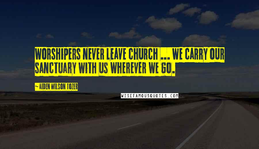 Aiden Wilson Tozer Quotes: Worshipers never leave church ... we carry our sanctuary with us wherever we go.