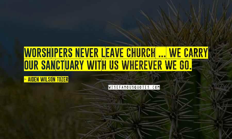 Aiden Wilson Tozer Quotes: Worshipers never leave church ... we carry our sanctuary with us wherever we go.