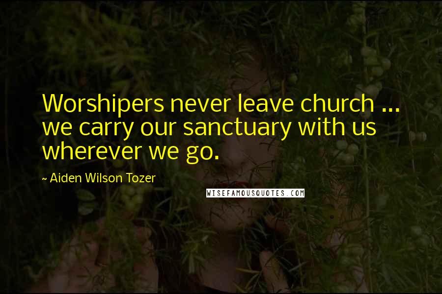 Aiden Wilson Tozer Quotes: Worshipers never leave church ... we carry our sanctuary with us wherever we go.