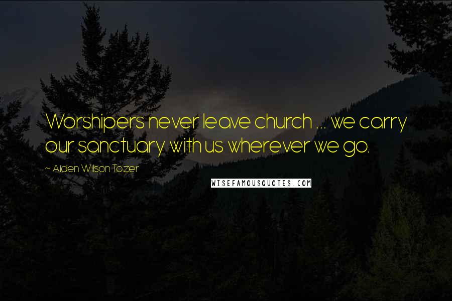 Aiden Wilson Tozer Quotes: Worshipers never leave church ... we carry our sanctuary with us wherever we go.