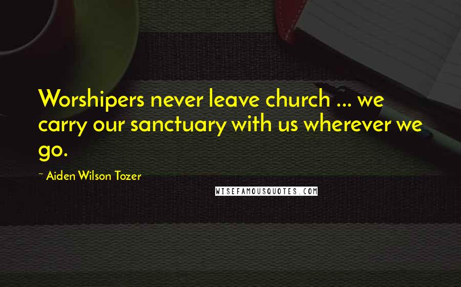 Aiden Wilson Tozer Quotes: Worshipers never leave church ... we carry our sanctuary with us wherever we go.