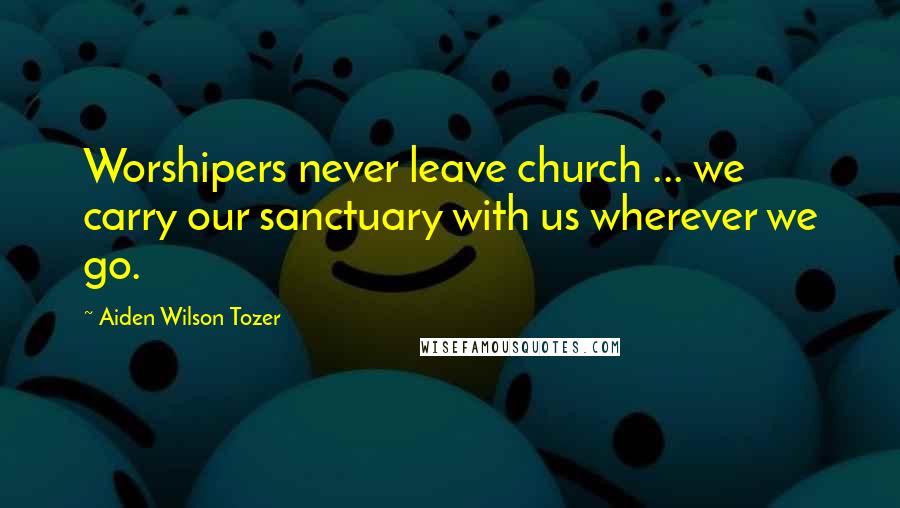 Aiden Wilson Tozer Quotes: Worshipers never leave church ... we carry our sanctuary with us wherever we go.