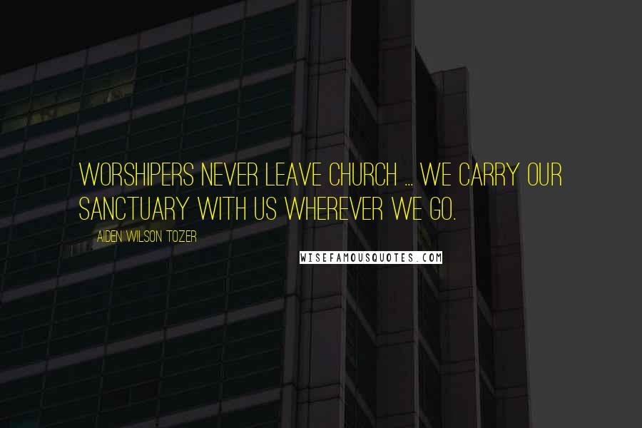 Aiden Wilson Tozer Quotes: Worshipers never leave church ... we carry our sanctuary with us wherever we go.