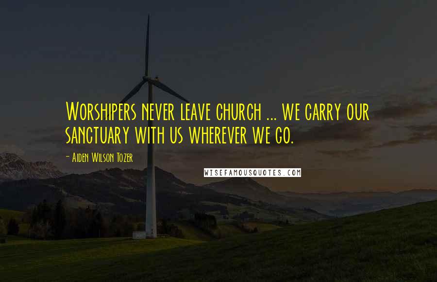 Aiden Wilson Tozer Quotes: Worshipers never leave church ... we carry our sanctuary with us wherever we go.