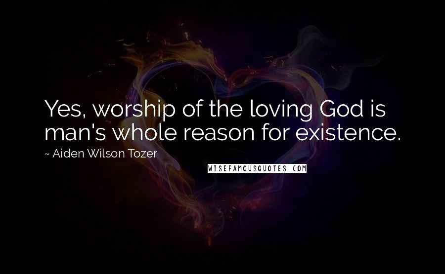 Aiden Wilson Tozer Quotes: Yes, worship of the loving God is man's whole reason for existence.