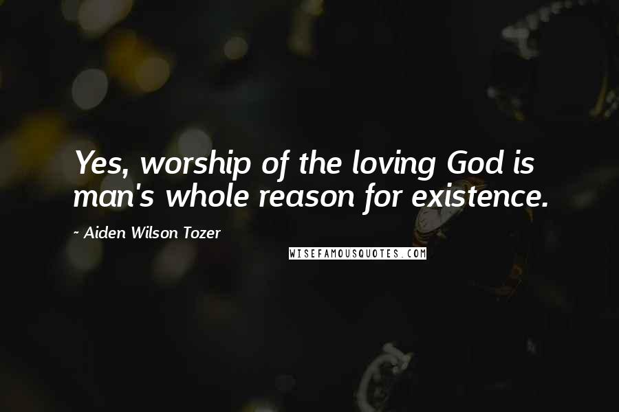 Aiden Wilson Tozer Quotes: Yes, worship of the loving God is man's whole reason for existence.