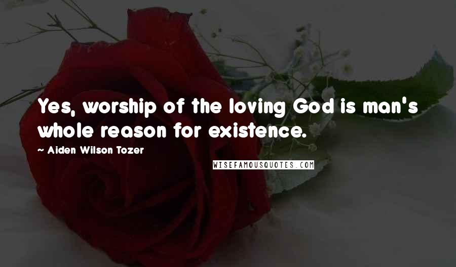 Aiden Wilson Tozer Quotes: Yes, worship of the loving God is man's whole reason for existence.